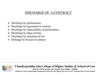 Chanderprabhu Jain College of Higher Studies & School of Law
Plot No. OCF, Sector A-8, Narela, New Delhi – 110040
(Affiliated to Guru Gobind Singh Indraprastha University and Approved by Govt of NCT of Delhi & Bar Council of India)
DISCHARGE OF A CONTRACT
 Discharge by performance
 Discharge by agreement or consent
 Discharge by impossibility of performance
 Discharge by lapse of time
 Discharge by operation of law
 Disharge by breach of contract
 