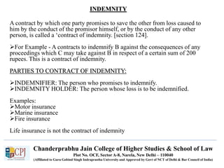 Chanderprabhu Jain College of Higher Studies & School of Law
Plot No. OCF, Sector A-8, Narela, New Delhi – 110040
(Affiliated to Guru Gobind Singh Indraprastha University and Approved by Govt of NCT of Delhi & Bar Council of India)
INDEMNITY
A contract by which one party promises to save the other from loss caused to
him by the conduct of the promisor himself, or by the conduct of any other
person, is called a ‘contract of indemnity. [section 124].
For Example - A contracts to indemnify B against the consequences of any
proceedings which C may take against B in respect of a certain sum of 200
rupees. This is a contract of indemnity.
PARTIES TO CONTRACT OF INDEMNITY:
INDEMNIFIER: The person who promises to indemnify.
INDEMNITY HOLDER: The person whose loss is to be indemnified.
Examples:
Motor insurance
Marine insurance
Fire insurance
Life insurance is not the contract of indemnity
 