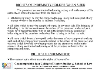 Chanderprabhu Jain College of Higher Studies & School of Law
Plot No. OCF, Sector A-8, Narela, New Delhi – 110040
(Affiliated to Guru Gobind Singh Indraprastha University and Approved by Govt of NCT of Delhi & Bar Council of India)
RIGHTS OF INDEMNITY-HOLDER WHEN SUED
The promisee in a contract of indemnity, acting within the scope of his
authority, is entitled to recover from the promisor-
 all damages which he may be compelled to pay in any suit in respect of any
matter to which the promise to indemnify applies;
 all costs which he may be compelled to pay in any such suit, if in bringing of
defending it, he did not contravene the orders of the promisor, and acted as it
would have been prudent for him to act in the absence of any contract of
indemnity, or if the promisor authorized him to bring or defend the suit;
 all sums which he may have paid under the terms of any compromise of any
such suit, if the compromise was not contract to the orders of the promisor, and
was one which it would have been prudent for the promise to make in the
absence of any contract of indemnity, or if the promisor authorized him to
compromise the suit.
RIGHTS OF INDEMNIFIER:
The contract act is silent about the rights of indemnifier
 
