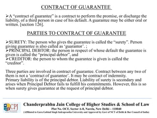 Chanderprabhu Jain College of Higher Studies & School of Law
Plot No. OCF, Sector A-8, Narela, New Delhi – 110040
(Affiliated to Guru Gobind Singh Indraprastha University and Approved by Govt of NCT of Delhi & Bar Council of India)
CONTRACT OF GUARANTEE
A “contract of guarantee” is a contract to perform the promise, or discharge the
liability, of a third person in case of his default. A guarantee may be either oral or
written. [section 126].
PARTIES TO CONTRACT OF GUARANTEE
SURETY: The person who gives the guarantee is called the “surety”. Person
giving guarantee is also called as ‘guarantor’. ;
PRINCIPAL DEBTOR: the person in respect of whose default the guarantee is
given is called the “principal debtor”, and
CREDITOR: the person to whom the guarantee is given is called the
“creditor”.
Three parties are involved in contract of guarantee. Contract between any two of
them is not a ‘contract of guarantee’. It may be contract of indemnity.
Primary liability is of the principal debtor. Liability of surety is secondary and
arises when Principal Debtor fails to fulfill his commitments. However, this is so
when surety gives guarantee at the request of principal debtor.
 