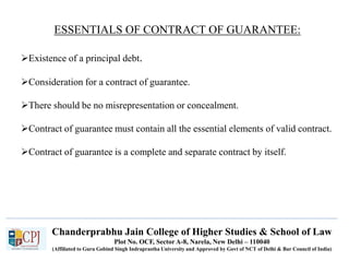 Chanderprabhu Jain College of Higher Studies & School of Law
Plot No. OCF, Sector A-8, Narela, New Delhi – 110040
(Affiliated to Guru Gobind Singh Indraprastha University and Approved by Govt of NCT of Delhi & Bar Council of India)
ESSENTIALS OF CONTRACT OF GUARANTEE:
Existence of a principal debt.
Consideration for a contract of guarantee.
There should be no misrepresentation or concealment.
Contract of guarantee must contain all the essential elements of valid contract.
Contract of guarantee is a complete and separate contract by itself.
 