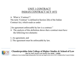Chanderprabhu Jain College of Higher Studies & School of Law
Plot No. OCF, Sector A-8, Narela, New Delhi – 110040
(Affiliated to Guru Gobind Singh Indraprastha University and Approved by Govt of NCT of Delhi & Bar Council of India)
UNIT 1 CONTRACT
INDIAN CONTRACT ACT 1872
 What is ‘Contract‘?
The term ‘Contract‘ is defined in Section 2(h) of the Indian
Contract Act, which reads as under
“An agreement enforceable by law is a contract.”
 The analysis of this definition shows that a contract must have
the following two elements:
1. An agreement, and
2. The agreement must be enforceable by law.
 