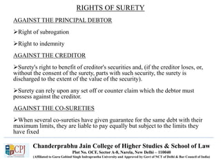 Chanderprabhu Jain College of Higher Studies & School of Law
Plot No. OCF, Sector A-8, Narela, New Delhi – 110040
(Affiliated to Guru Gobind Singh Indraprastha University and Approved by Govt of NCT of Delhi & Bar Council of India)
RIGHTS OF SURETY
AGAINST THE PRINCIPAL DEBTOR
Right of subrogation
Right to indemnity
AGAINST THE CREDITOR
Surety's right to benefit of creditor's securities and, (if the creditor loses, or,
without the consent of the surety, parts with such security, the surety is
discharged to the extent of the value of the security).
Surety can rely upon any set off or counter claim which the debtor must
possess against the creditor.
AGAINST THE CO-SURETIES
When several co-sureties have given guarantee for the same debt with their
maximum limits, they are liable to pay equally but subject to the limits they
have fixed
 