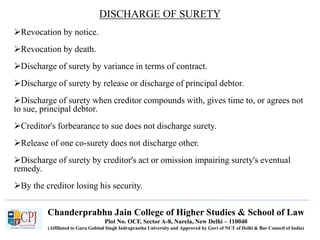 Chanderprabhu Jain College of Higher Studies & School of Law
Plot No. OCF, Sector A-8, Narela, New Delhi – 110040
(Affiliated to Guru Gobind Singh Indraprastha University and Approved by Govt of NCT of Delhi & Bar Council of India)
DISCHARGE OF SURETY
Revocation by notice.
Revocation by death.
Discharge of surety by variance in terms of contract.
Discharge of surety by release or discharge of principal debtor.
Discharge of surety when creditor compounds with, gives time to, or agrees not
to sue, principal debtor.
Creditor's forbearance to sue does not discharge surety.
Release of one co-surety does not discharge other.
Discharge of surety by creditor's act or omission impairing surety's eventual
remedy.
By the creditor losing his security.
 