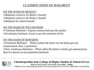 Chanderprabhu Jain College of Higher Studies & School of Law
Plot No. OCF, Sector A-8, Narela, New Delhi – 110040
(Affiliated to Guru Gobind Singh Indraprastha University and Approved by Govt of NCT of Delhi & Bar Council of India)
CLASSIFICATION OF BAILMENT
ON THE BASIS OF BENEFIT
Bailment exclusive for Bailor’s benefit.
Bailment exclusive for Bailee’s benefit
Bailment for mutual benefit.
ON THE BASIS OF WILLINGNESS
Voluntary Bailment : Express contract between the parties.
Involuntary bailment: Arises as per the operation of law.
ON THE BASIS OF REWARDS
Gratituous Bailment : Where neither the bailor nor the bailee get any
remuneration, then, it gratuitous.
Non- Gratituous Bailment : When either the bailor or bailee get remuneration,
then it is known as non-gratuitous bailment.
 