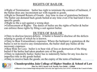 Chanderprabhu Jain College of Higher Studies & School of Law
Plot No. OCF, Sector A-8, Narela, New Delhi – 110040
(Affiliated to Guru Gobind Singh Indraprastha University and Approved by Govt of NCT of Delhi & Bar Council of India)
RIGHTS OF BAILOR
Right of Termination: bailor has right to terminate the contract of bailment, if
the bailee does any inconsistent act with regards to goods.
Right to Demand Return of Goods: Any time in case of gratuitous bailment.
The bailor can demand back goods bailed at any time even if he had lend it for a
specific goods.
Right to file a suit against a wrong doer.
Enforcement of Rights: The duties of bailee are the rights of bailor & bailor
can enforce those rights by filing a suit against bailee.
DUTIES OF BAILOR
Duty to disclose known defects: A bailor is bound to disclose all the defects
relating to goods of which he is known.
Duty to Bear Extraordinary expenses: Where the bailment is gratuitous & the
bailee is not to receive any remuneration, the bailor shall pay bailee all the
necessary expenses.
Bear Risk for Loss: bailor is to bear risk of loss or destruction of the thing
bailed if the bailee had taken prudent care of the goods.
Duty to indemnify bailee: bailor has to indemnify bailee for any loss due to
imperfect title in the goods bailed.
Duty to receive back the goods: on the expiry of the term of bailment.
 