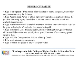 Chanderprabhu Jain College of Higher Studies & School of Law
Plot No. OCF, Sector A-8, Narela, New Delhi – 110040
(Affiliated to Guru Gobind Singh Indraprastha University and Approved by Govt of NCT of Delhi & Bar Council of India)
RIGHTS OF BAILEE
Right to Interplead: If the person other than bailor claims the goods, bailee may
apply to court to stop the delivery.
Right Against third Party: If a third person wrongfully deprive bailee to use the
goods or cause any injury, then bailee is entitled to such remedies which are
available to real owner.
Right of Particular Lien: When the bailee has rendered some services or skills on
the good he had right of particular lien unless he is paid.
Right of General Lien: Banker, factors, attorney of High Court, policy broker
will be entitled to retain as a security for a general balance of account any goods
bailed to then.
Right to Claim Compensation in Case of faulty Goods.
Right to claim necessary expenses.
Right to return the goods to any of the joint bailor.
 