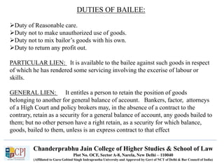 Chanderprabhu Jain College of Higher Studies & School of Law
Plot No. OCF, Sector A-8, Narela, New Delhi – 110040
(Affiliated to Guru Gobind Singh Indraprastha University and Approved by Govt of NCT of Delhi & Bar Council of India)
DUTIES OF BAILEE:
Duty of Reasonable care.
Duty not to make unauthorized use of goods.
Duty not to mix bailor’s goods with his own.
Duty to return any profit out.
PARTICULAR LIEN: It is available to the bailee against such goods in respect
of which he has rendered some servicing involving the excerise of labour or
skills.
GENERAL LIEN: It entitles a person to retain the position of goods
belonging to another for general balance of account. Bankers, factor, attorneys
of a High Court and policy brokers may, in the absence of a contract to the
contrary, retain as a security for a general balance of account, any goods bailed to
them; but no other person have a right retain, as a security for which balance,
goods, bailed to them, unless is an express contract to that effect
 