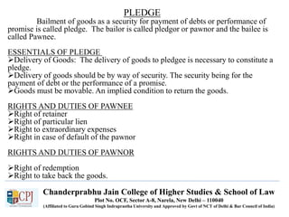 Chanderprabhu Jain College of Higher Studies & School of Law
Plot No. OCF, Sector A-8, Narela, New Delhi – 110040
(Affiliated to Guru Gobind Singh Indraprastha University and Approved by Govt of NCT of Delhi & Bar Council of India)
PLEDGE
Bailment of goods as a security for payment of debts or performance of
promise is called pledge. The bailor is called pledgor or pawnor and the bailee is
called Pawnee.
ESSENTIALS OF PLEDGE
Delivery of Goods: The delivery of goods to pledgee is necessary to constitute a
pledge.
Delivery of goods should be by way of security. The security being for the
payment of debt or the performance of a promise.
Goods must be movable. An implied condition to return the goods.
RIGHTS AND DUTIES OF PAWNEE
Right of retainer
Right of particular lien
Right to extraordinary expenses
Right in case of default of the pawnor
RIGHTS AND DUTIES OF PAWNOR
Right of redemption
Right to take back the goods.
 