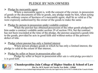 Chanderprabhu Jain College of Higher Studies & School of Law
Plot No. OCF, Sector A-8, Narela, New Delhi – 110040
(Affiliated to Guru Gobind Singh Indraprastha University and Approved by Govt of NCT of Delhi & Bar Council of India)
PLEDGE BY NON OWNERS
 Pledge by mercantile agent
Where a mercantile agent is, with the consent of the owner, in possession
of goods or the documents of title to goods, any pledge made by him, when acting
in the ordinary course of business of a mercantile agent, shall be as valid as if he
were expressly authorized by the owner of the goods to make the same
 Pledge by person in possession under voidable contract
When the pawnor has obtained possession of the other goods pledged by
him under a contract voidable under section 19 of section 19A, but the contract
has not been rescinded at the time of the pledge, the pawnee acquired a goods title
to the goods, provided he acts in good faith and without notice of the pawnor's
defect of title.
 Pledge where pawnor has only a limited interest
Where person pledges goods in which he has only a limited interest, the
pledge is valid to the extent of that interest..
 Pledge by seller or buyer in possession after sale
Pledge by seller or buyer in possession after sale is valid pledge provided it
is in good faith.
 