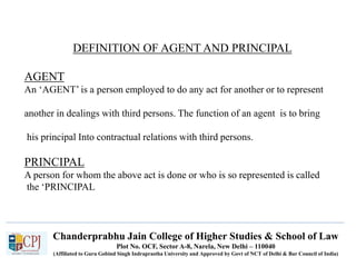 Chanderprabhu Jain College of Higher Studies & School of Law
Plot No. OCF, Sector A-8, Narela, New Delhi – 110040
(Affiliated to Guru Gobind Singh Indraprastha University and Approved by Govt of NCT of Delhi & Bar Council of India)
DEFINITION OF AGENT AND PRINCIPAL
AGENT
An ‘AGENT’ is a person employed to do any act for another or to represent
another in dealings with third persons. The function of an agent is to bring
his principal Into contractual relations with third persons.
PRINCIPAL
A person for whom the above act is done or who is so represented is called
the ‘PRINCIPAL
 
