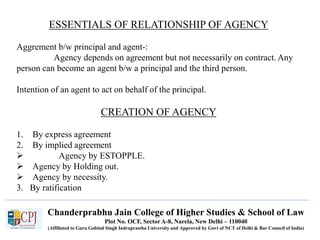 Chanderprabhu Jain College of Higher Studies & School of Law
Plot No. OCF, Sector A-8, Narela, New Delhi – 110040
(Affiliated to Guru Gobind Singh Indraprastha University and Approved by Govt of NCT of Delhi & Bar Council of India)
ESSENTIALS OF RELATIONSHIP OF AGENCY
Aggrement b/w principal and agent-:
Agency depends on agreement but not necessarily on contract. Any
person can become an agent b/w a principal and the third person.
Intention of an agent to act on behalf of the principal.
CREATION OF AGENCY
1. By express agreement
2. By implied agreement
 Agency by ESTOPPLE.
 Agency by Holding out.
 Agency by necessity.
3. By ratification
 