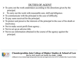 Chanderprabhu Jain College of Higher Studies & School of Law
Plot No. OCF, Sector A-8, Narela, New Delhi – 110040
(Affiliated to Guru Gobind Singh Indraprastha University and Approved by Govt of NCT of Delhi & Bar Council of India)
DUTIES OF AGENT
 To carry out the work undertaken according to the directions given by the
principal.
 To carry out the work with reasonable care, skill and diligence.
 To communicate with the principal in the case of difficulty.
 To pay sums received for the principal.
 To protect and preserve the interests of the principal in the case of his death or
insolvency.
 Not to make secret profit from agency .
 Not to set up an adverse title.
 Not to use information obtained in the course of the agency against the
principal.
 