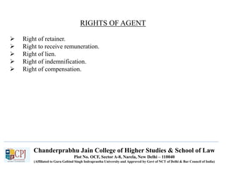 Chanderprabhu Jain College of Higher Studies & School of Law
Plot No. OCF, Sector A-8, Narela, New Delhi – 110040
(Affiliated to Guru Gobind Singh Indraprastha University and Approved by Govt of NCT of Delhi & Bar Council of India)
RIGHTS OF AGENT
 Right of retainer.
 Right to receive remuneration.
 Right of lien.
 Right of indemnification.
 Right of compensation.
 