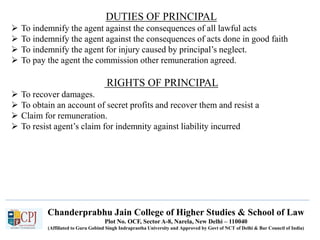 Chanderprabhu Jain College of Higher Studies & School of Law
Plot No. OCF, Sector A-8, Narela, New Delhi – 110040
(Affiliated to Guru Gobind Singh Indraprastha University and Approved by Govt of NCT of Delhi & Bar Council of India)
DUTIES OF PRINCIPAL
 To indemnify the agent against the consequences of all lawful acts
 To indemnify the agent against the consequences of acts done in good faith
 To indemnify the agent for injury caused by principal’s neglect.
 To pay the agent the commission other remuneration agreed.
RIGHTS OF PRINCIPAL
 To recover damages.
 To obtain an account of secret profits and recover them and resist a
 Claim for remuneration.
 To resist agent’s claim for indemnity against liability incurred
 