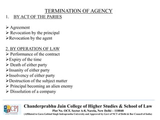 Chanderprabhu Jain College of Higher Studies & School of Law
Plot No. OCF, Sector A-8, Narela, New Delhi – 110040
(Affiliated to Guru Gobind Singh Indraprastha University and Approved by Govt of NCT of Delhi & Bar Council of India)
TERMINATION OF AGENCY
1. BY ACT OF THE PARIES
 Agreement
 Revocation by the principal
Revocation by the agent
2. BY OPERATION OF LAW
 Performance of the contract
Expiry of the time
 Death of either party
Insanity of either party
Insolvency of either party
Destruction of the subject matter
 Principal becoming an alien enemy
 Dissolution of a company
 