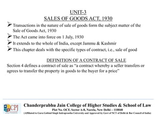 Chanderprabhu Jain College of Higher Studies & School of Law
Plot No. OCF, Sector A-8, Narela, New Delhi – 110040
(Affiliated to Guru Gobind Singh Indraprastha University and Approved by Govt of NCT of Delhi & Bar Council of India)
UNIT-3
SALES OF GOODS ACT, 1930
Transactions in the nature of sale of goods form the subject matter of the
Sale of Goods Act, 1930
The Act came into force on 1 July, 1930
It extends to the whole of India, except Jammu & Kashmir
This chapter deals with the specific types of contract, i.e., sale of good
DEFINITION OF A CONTRACT OF SALE
Section 4 defines a contract of sale as “a contract whereby a seller transfers or
agrees to transfer the property in goods to the buyer for a price”
 