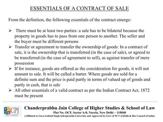 Chanderprabhu Jain College of Higher Studies & School of Law
Plot No. OCF, Sector A-8, Narela, New Delhi – 110040
(Affiliated to Guru Gobind Singh Indraprastha University and Approved by Govt of NCT of Delhi & Bar Council of India)
ESSENTIALS OF A CONTRACT OF SALE
From the definition, the following essentials of the contract emerge:
 There must be at least two parties: a sale has to be bilateral because the
property in goods has to pass from one person to another. The seller and
the buyer must be different persons
 Transfer or agreement to transfer the ownership of goods: In a contract of
sale, it is the ownership that is transferred (in the case of sale), or agreed to
be transferred (in the case of agreement to sell), as against transfer of mere
possession
 If for instance, goods are offered as the consideration for goods, it will not
amount to sale. It will be called a barter. Where goods are sold for a
definite sum and the price is paid partly in terms of valued up of goods and
partly in cash, that is sale
 All other essentials of a valid contract as per the Indian Contract Act, 1872
must be present
 