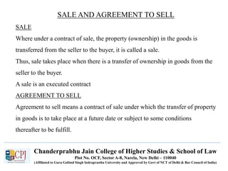 Chanderprabhu Jain College of Higher Studies & School of Law
Plot No. OCF, Sector A-8, Narela, New Delhi – 110040
(Affiliated to Guru Gobind Singh Indraprastha University and Approved by Govt of NCT of Delhi & Bar Council of India)
SALE AND AGREEMENT TO SELL
SALE
Where under a contract of sale, the property (ownership) in the goods is
transferred from the seller to the buyer, it is called a sale.
Thus, sale takes place when there is a transfer of ownership in goods from the
seller to the buyer.
A sale is an executed contract
AGREEMENT TO SELL
Agreement to sell means a contract of sale under which the transfer of property
in goods is to take place at a future date or subject to some conditions
thereafter to be fulfill.
 