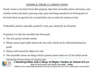 Chanderprabhu Jain College of Higher Studies & School of Law
Plot No. OCF, Sector A-8, Narela, New Delhi – 110040
(Affiliated to Guru Gobind Singh Indraprastha University and Approved by Govt of NCT of Delhi & Bar Council of India)
GOODS & THEIR CLASSIFICATION
Goods’ means every kind of movable property, other than actionable claims and money; and
includes stocks and shares, growing crops, grass and things attached to or forming part of
the land which are agreed to be severed before sale or under the contract of sale
Trademarks, patents, copyright, goodwill, water, gas, electricity are all goods
In general, it is only the movables that form good
 The term goods excludes money
 Money means legal tender and not the rare coins which can be sold and purchased as
goods
 Money itself cannot be subject of a sale
 The actionable claims are things which a person cannot make use of, but which can be
claimed by him by means of a legal action
 