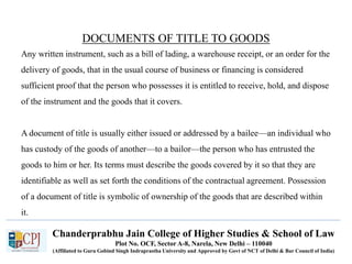 Chanderprabhu Jain College of Higher Studies & School of Law
Plot No. OCF, Sector A-8, Narela, New Delhi – 110040
(Affiliated to Guru Gobind Singh Indraprastha University and Approved by Govt of NCT of Delhi & Bar Council of India)
DOCUMENTS OF TITLE TO GOODS
Any written instrument, such as a bill of lading, a warehouse receipt, or an order for the
delivery of goods, that in the usual course of business or financing is considered
sufficient proof that the person who possesses it is entitled to receive, hold, and dispose
of the instrument and the goods that it covers.
A document of title is usually either issued or addressed by a bailee—an individual who
has custody of the goods of another—to a bailor—the person who has entrusted the
goods to him or her. Its terms must describe the goods covered by it so that they are
identifiable as well as set forth the conditions of the contractual agreement. Possession
of a document of title is symbolic of ownership of the goods that are described within
it.
 