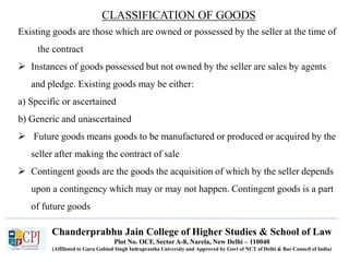 Chanderprabhu Jain College of Higher Studies & School of Law
Plot No. OCF, Sector A-8, Narela, New Delhi – 110040
(Affiliated to Guru Gobind Singh Indraprastha University and Approved by Govt of NCT of Delhi & Bar Council of India)
CLASSIFICATION OF GOODS
Existing goods are those which are owned or possessed by the seller at the time of
the contract
 Instances of goods possessed but not owned by the seller are sales by agents
and pledge. Existing goods may be either:
a) Specific or ascertained
b) Generic and unascertained
 Future goods means goods to be manufactured or produced or acquired by the
seller after making the contract of sale
 Contingent goods are the goods the acquisition of which by the seller depends
upon a contingency which may or may not happen. Contingent goods is a part
of future goods
 
