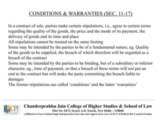 Chanderprabhu Jain College of Higher Studies & School of Law
Plot No. OCF, Sector A-8, Narela, New Delhi – 110040
(Affiliated to Guru Gobind Singh Indraprastha University and Approved by Govt of NCT of Delhi & Bar Council of India)
CONDITIONS & WARRANTIES (SEC. 11-17)
In a contract of sale, parties make certain stipulations, i.e., agree to certain terms
regarding the quality of the goods, the price and the mode of its payment, the
delivery of goods and its time and place
All stipulations cannot be treated on the same footing
Some may be intended by the parties to be of a fundamental nature, eg. Quality
of the goods to be supplied, the breach of which therefore will be regarded as a
breach of the contract
Some may be intended by the parties to be binding, but of a subsidiary or inferior
character, eg., time of payment, so that a breach of these terms will not put an
end to the contract but will make the party committing the breach liable to
damages
The former stipulations are called ‘conditions’ and the latter ‘warranties’
 