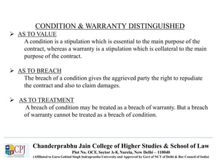 Chanderprabhu Jain College of Higher Studies & School of Law
Plot No. OCF, Sector A-8, Narela, New Delhi – 110040
(Affiliated to Guru Gobind Singh Indraprastha University and Approved by Govt of NCT of Delhi & Bar Council of India)
CONDITION & WARRANTY DISTINGUISHED
 AS TO VALUE
A condition is a stipulation which is essential to the main purpose of the
contract, whereas a warranty is a stipulation which is collateral to the main
purpose of the contract.
 AS TO BREACH
The breach of a condition gives the aggrieved party the right to repudiate
the contract and also to claim damages.
 AS TO TREATMENT
A breach of condition may be treated as a breach of warranty. But a breach
of warranty cannot be treated as a breach of condition.
 
