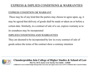 Chanderprabhu Jain College of Higher Studies & School of Law
Plot No. OCF, Sector A-8, Narela, New Delhi – 110040
(Affiliated to Guru Gobind Singh Indraprastha University and Approved by Govt of NCT of Delhi & Bar Council of India)
EXPRESS & IMPLIED CONDITIONS & WARRANTIES
EXPRESS CONDITION OR WARRANT
These may be of any kind that the parties may choose to agree upon, eg, it
may be agreed that delivery of goods shall be made or taken on or before a
certain date. Similarly, in a contract of sale of a car, express warranty as to
its soundness may be incorporated
IMPLIED CONDITIONS AND WARRANTIES
They are deemed to be incorporated by law in every contract of sale of
goods unless the terms of the contract show a contrary intention
 
