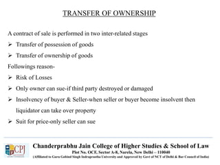 Chanderprabhu Jain College of Higher Studies & School of Law
Plot No. OCF, Sector A-8, Narela, New Delhi – 110040
(Affiliated to Guru Gobind Singh Indraprastha University and Approved by Govt of NCT of Delhi & Bar Council of India)
TRANSFER OF OWNERSHIP
A contract of sale is performed in two inter-related stages
 Transfer of possession of goods
 Transfer of ownership of goods
Followings reason-
 Risk of Losses
 Only owner can sue-if third party destroyed or damaged
 Insolvency of buyer & Seller-when seller or buyer become insolvent then
liquidator can take over property
 Suit for price-only seller can sue
 