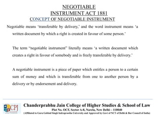 Chanderprabhu Jain College of Higher Studies & School of Law
Plot No. OCF, Sector A-8, Narela, New Delhi – 110040
(Affiliated to Guru Gobind Singh Indraprastha University and Approved by Govt of NCT of Delhi & Bar Council of India)
CONCEPT OF NEGOTIABLE INSTRUMENT
Negotiable means ‘transferable by delivery,’ and the word instrument means ‘a
written document by which a right is created in favour of some person.’
The term “negotiable instrument” literally means ‘a written document which
creates a right in favour of somebody and is freely transferable by delivery.’
A negotiable instrument is a piece of paper which entitles a person to a certain
sum of money and which is transferable from one to another person by a
delivery or by endorsement and delivery.
NEGOTIABLE
INSTRUMENT ACT 1881
 