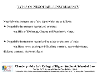 Chanderprabhu Jain College of Higher Studies & School of Law
Plot No. OCF, Sector A-8, Narela, New Delhi – 110040
(Affiliated to Guru Gobind Singh Indraprastha University and Approved by Govt of NCT of Delhi & Bar Council of India)
TYPES OF NEGOTIABLE INSTRUMENTS
Negotiable instruments are of two types which are as follows:
 Negotiable Instruments recognized by status:
e.g. Bills of Exchange, Cheque and Promissory Notes.
 Negotiable instruments recognized by usage or customs of trade:
e.g. Bank notes, exchequer bills, share warrants, bearer debentures,
dividend warrants, share certificate.
 