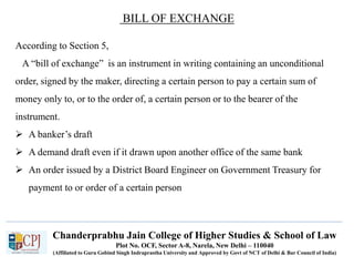 Chanderprabhu Jain College of Higher Studies & School of Law
Plot No. OCF, Sector A-8, Narela, New Delhi – 110040
(Affiliated to Guru Gobind Singh Indraprastha University and Approved by Govt of NCT of Delhi & Bar Council of India)
BILL OF EXCHANGE
According to Section 5,
A “bill of exchange” is an instrument in writing containing an unconditional
order, signed by the maker, directing a certain person to pay a certain sum of
money only to, or to the order of, a certain person or to the bearer of the
instrument.
 A banker’s draft
 A demand draft even if it drawn upon another office of the same bank
 An order issued by a District Board Engineer on Government Treasury for
payment to or order of a certain person
 