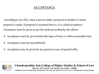 Chanderprabhu Jain College of Higher Studies & School of Law
Plot No. OCF, Sector A-8, Narela, New Delhi – 110040
(Affiliated to Guru Gobind Singh Indraprastha University and Approved by Govt of NCT of Delhi & Bar Council of India)
According to sec.2(b), when a person made a proposal to another to whom
proposal is made, if proposal is assented there to, it is called acceptance.
Acceptance must be given as per the mode prescribed by the offerer.
 Acceptance must be given before the lapse of time or within reasonable time.
 Acceptance must be unconditional.
 Acceptance may be given by any person in case of general offer.
ACCEPTANCE
 