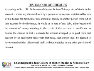 Chanderprabhu Jain College of Higher Studies & School of Law
Plot No. OCF, Sector A-8, Narela, New Delhi – 110040
(Affiliated to Guru Gobind Singh Indraprastha University and Approved by Govt of NCT of Delhi & Bar Council of India)
DISHONOUR OF CHEQUES
According to Sec. 138 Dishonour of cheque for insufficiency, etc. of funds in the
account – where any cheque drawn by a person on an account maintained by him
with a banker for payment of any amount of money to another person from out of
that account for the discharge, in whole or in part, of any debt, either because of
the amount of money standing to the credit of that account is insufficient to
honour the cheque or that it exceeds the amount arranged to be paid from that
account by an agreement made with that bank, such person shall be deemed to
have committed that offence and shall, without prejudice to any other provision of
this Act.
 