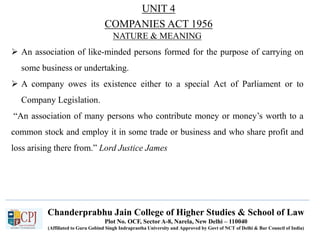 Chanderprabhu Jain College of Higher Studies & School of Law
Plot No. OCF, Sector A-8, Narela, New Delhi – 110040
(Affiliated to Guru Gobind Singh Indraprastha University and Approved by Govt of NCT of Delhi & Bar Council of India)
NATURE & MEANING
 An association of like-minded persons formed for the purpose of carrying on
some business or undertaking.
 A company owes its existence either to a special Act of Parliament or to
Company Legislation.
“An association of many persons who contribute money or money’s worth to a
common stock and employ it in some trade or business and who share profit and
loss arising there from.” Lord Justice James
UNIT 4
COMPANIES ACT 1956
 