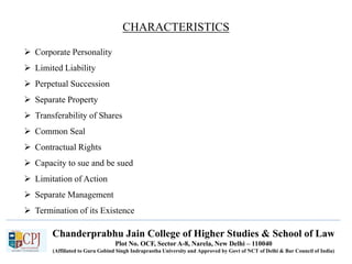 Chanderprabhu Jain College of Higher Studies & School of Law
Plot No. OCF, Sector A-8, Narela, New Delhi – 110040
(Affiliated to Guru Gobind Singh Indraprastha University and Approved by Govt of NCT of Delhi & Bar Council of India)
CHARACTERISTICS
 Corporate Personality
 Limited Liability
 Perpetual Succession
 Separate Property
 Transferability of Shares
 Common Seal
 Contractual Rights
 Capacity to sue and be sued
 Limitation of Action
 Separate Management
 Termination of its Existence
 