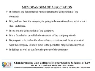 Chanderprabhu Jain College of Higher Studies & School of Law
Plot No. OCF, Sector A-8, Narela, New Delhi – 110040
(Affiliated to Guru Gobind Singh Indraprastha University and Approved by Govt of NCT of Delhi & Bar Council of India)
MEMORANDUM OF ASSOCIATION
 It contains the fundamental rules regarding the constitution of the
company.
 It lays down how the company is going to be constituted and what work it
shall undertake.
 It sets out the constitution of the company.
 It is a foundation on which the structure of the company stands.
 Its purpose is to enable the shareholders, creditors, and those who deal
with the company to know what is the permitted range of its enterprise.
 It defines as well as confines the power of the company
 