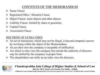 Chanderprabhu Jain College of Higher Studies & School of Law
Plot No. OCF, Sector A-8, Narela, New Delhi – 110040
(Affiliated to Guru Gobind Singh Indraprastha University and Approved by Govt of NCT of Delhi & Bar Council of India)
CONTENTS OF THE MEMORANDUM
 Name Clause
 Registered Office / Situation Clause
 Object Clause- main objects and other objects
 Liability Clause- limited by share or guarantee
 Capital Clause.
 Association Clause
DOCTRINE OF ULTRA VIRES
 An act or transaction, which may not be illegal, is beyond company's power
by not being within the object of the Memorandum.
 An act ultra vires the company is incapable of ratification.
 Act which is intra vires the company but outside the authority of directors
may be ratified by the company in proper form.
 The shareholders can ratify an act ultra vires the directors.
 
