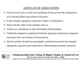 Chanderprabhu Jain College of Higher Studies & School of Law
Plot No. OCF, Sector A-8, Narela, New Delhi – 110040
(Affiliated to Guru Gobind Singh Indraprastha University and Approved by Govt of NCT of Delhi & Bar Council of India)
ARTICLES OF ASSOCIATION
 Articles are by-laws or rules and regulations for the govern the management
of its internal affairs and conduct of business.
 It also includes regulation contained in Table A of Schedule I.
 Deals with the rights of the members inter se.
 Articles are subordinate to and controlled by Memorandum.
 Unlimited companies, companies limited by guarantee and private companies
must have their own Articles of Associations.
 Must be printed, divided into paragraphs, numbered consecutively, stamped
adequately, signed by each subscriber to Memorandum and duly witnessed.
 