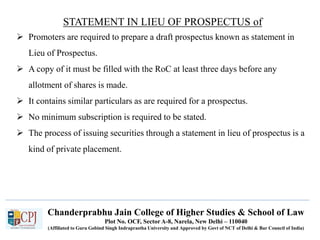 Chanderprabhu Jain College of Higher Studies & School of Law
Plot No. OCF, Sector A-8, Narela, New Delhi – 110040
(Affiliated to Guru Gobind Singh Indraprastha University and Approved by Govt of NCT of Delhi & Bar Council of India)
STATEMENT IN LIEU OF PROSPECTUS of
 Promoters are required to prepare a draft prospectus known as statement in
Lieu of Prospectus.
 A copy of it must be filled with the RoC at least three days before any
allotment of shares is made.
 It contains similar particulars as are required for a prospectus.
 No minimum subscription is required to be stated.
 The process of issuing securities through a statement in lieu of prospectus is a
kind of private placement.
 