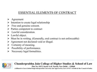 Chanderprabhu Jain College of Higher Studies & School of Law
Plot No. OCF, Sector A-8, Narela, New Delhi – 110040
(Affiliated to Guru Gobind Singh Indraprastha University and Approved by Govt of NCT of Delhi & Bar Council of India)
ESSENTIAL ELEMENTS OF CONTRACT
 Agreement
 Intention to create legal relationship
 Free and genuine consent.
 Parties competent to contract
 Lawful consideration.
 Lawful object.
 Must be in writing. (Generally, oral contract is not enforceable)
 Agreement not declared void or illegal.
 Certainty of meaning.
 Possibility of performance.
 Necessary legal formalities.
 