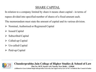 Chanderprabhu Jain College of Higher Studies & School of Law
Plot No. OCF, Sector A-8, Narela, New Delhi – 110040
(Affiliated to Guru Gobind Singh Indraprastha University and Approved by Govt of NCT of Delhi & Bar Council of India)
SHARE CAPITAL
In relation to a company limited by share it means share capital - in terms of
rupees divided into specified number of shares of a fixed amount each.
The memorandum must state the amount of capital and its various division.
 Nominal, Authorised or Registered Capital
 Issued Capital
 Subscribed Capital
 Called-up Capital
 Un-called Capital
 Paid-up Capital
 