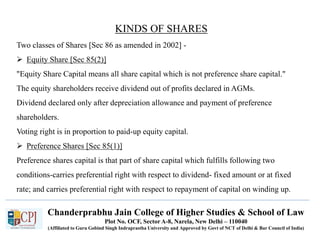 Chanderprabhu Jain College of Higher Studies & School of Law
Plot No. OCF, Sector A-8, Narela, New Delhi – 110040
(Affiliated to Guru Gobind Singh Indraprastha University and Approved by Govt of NCT of Delhi & Bar Council of India)
KINDS OF SHARES
Two classes of Shares [Sec 86 as amended in 2002] -
 Equity Share [Sec 85(2)]
"Equity Share Capital means all share capital which is not preference share capital."
The equity shareholders receive dividend out of profits declared in AGMs.
Dividend declared only after depreciation allowance and payment of preference
shareholders.
Voting right is in proportion to paid-up equity capital.
 Preference Shares [Sec 85(1)]
Preference shares capital is that part of share capital which fulfills following two
conditions-carries preferential right with respect to dividend- fixed amount or at fixed
rate; and carries preferential right with respect to repayment of capital on winding up.
 