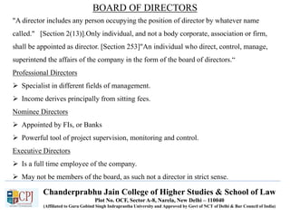 Chanderprabhu Jain College of Higher Studies & School of Law
Plot No. OCF, Sector A-8, Narela, New Delhi – 110040
(Affiliated to Guru Gobind Singh Indraprastha University and Approved by Govt of NCT of Delhi & Bar Council of India)
BOARD OF DIRECTORS
"A director includes any person occupying the position of director by whatever name
called." [Section 2(13)].Only individual, and not a body corporate, association or firm,
shall be appointed as director. [Section 253]"An individual who direct, control, manage,
superintend the affairs of the company in the form of the board of directors.“
Professional Directors
 Specialist in different fields of management.
 Income derives principally from sitting fees.
Nominee Directors
 Appointed by FIs, or Banks
 Powerful tool of project supervision, monitoring and control.
Executive Directors
 Is a full time employee of the company.
 May not be members of the board, as such not a director in strict sense.
 