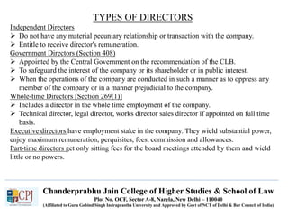 Chanderprabhu Jain College of Higher Studies & School of Law
Plot No. OCF, Sector A-8, Narela, New Delhi – 110040
(Affiliated to Guru Gobind Singh Indraprastha University and Approved by Govt of NCT of Delhi & Bar Council of India)
TYPES OF DIRECTORS
Independent Directors
 Do not have any material pecuniary relationship or transaction with the company.
 Entitle to receive director's remuneration.
Government Directors (Section 408)
 Appointed by the Central Government on the recommendation of the CLB.
 To safeguard the interest of the company or its shareholder or in public interest.
 When the operations of the company are conducted in such a manner as to oppress any
member of the company or in a manner prejudicial to the company.
Whole-time Directors [Section 269(1)]
 Includes a director in the whole time employment of the company.
 Technical director, legal director, works director sales director if appointed on full time
basis.
Executive directors have employment stake in the company. They wield substantial power,
enjoy maximum remuneration, perquisites, fees, commission and allowances.
Part-time directors get only sitting fees for the board meetings attended by them and wield
little or no powers.
 