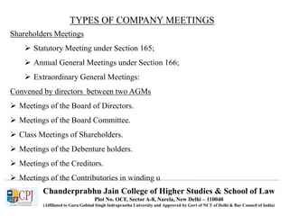 Chanderprabhu Jain College of Higher Studies & School of Law
Plot No. OCF, Sector A-8, Narela, New Delhi – 110040
(Affiliated to Guru Gobind Singh Indraprastha University and Approved by Govt of NCT of Delhi & Bar Council of India)
TYPES OF COMPANY MEETINGS
Shareholders Meetings
 Statutory Meeting under Section 165;
 Annual General Meetings under Section 166;
 Extraordinary General Meetings:
Convened by directors between two AGMs
 Meetings of the Board of Directors.
 Meetings of the Board Committee.
 Class Meetings of Shareholders.
 Meetings of the Debenture holders.
 Meetings of the Creditors.
 Meetings of the Contributories in winding u
 