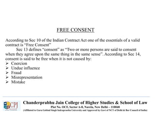 Chanderprabhu Jain College of Higher Studies & School of Law
Plot No. OCF, Sector A-8, Narela, New Delhi – 110040
(Affiliated to Guru Gobind Singh Indraprastha University and Approved by Govt of NCT of Delhi & Bar Council of India)
FREE CONSENT
According to Sec 10 of the Indian Contract Act one of the essentials of a valid
contract is “Free Consent”
Sec 13 defines “consent” as “Two or more persons are said to consent
when they agree upon the same thing in the same sense”. According to Sec 14,
consent is said to be free when it is not caused by:
 Coercion
 Undue influence
 Fraud
 Misrepresentation
 Mistake
 