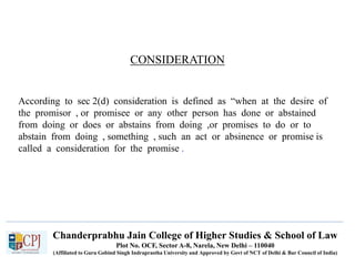 Chanderprabhu Jain College of Higher Studies & School of Law
Plot No. OCF, Sector A-8, Narela, New Delhi – 110040
(Affiliated to Guru Gobind Singh Indraprastha University and Approved by Govt of NCT of Delhi & Bar Council of India)
CONSIDERATION
According to sec 2(d) consideration is defined as “when at the desire of
the promisor , or promisee or any other person has done or abstained
from doing or does or abstains from doing ,or promises to do or to
abstain from doing , something , such an act or absinence or promise is
called a consideration for the promise .
 