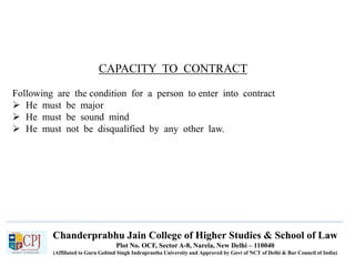 Chanderprabhu Jain College of Higher Studies & School of Law
Plot No. OCF, Sector A-8, Narela, New Delhi – 110040
(Affiliated to Guru Gobind Singh Indraprastha University and Approved by Govt of NCT of Delhi & Bar Council of India)
CAPACITY TO CONTRACT
Following are the condition for a person to enter into contract
 He must be major
 He must be sound mind
 He must not be disqualified by any other law.
 
